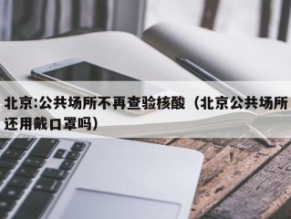 北京:公共场所不再查验核酸（北京公共场所还用戴口罩吗）