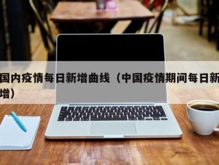 国内疫情每日新增曲线（中国疫情期间每日新增）