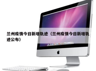 兰州疫情今日新增轨迹（兰州疫情今日新增轨迹公布）
